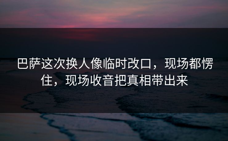 巴萨这次换人像临时改口，现场都愣住，现场收音把真相带出来