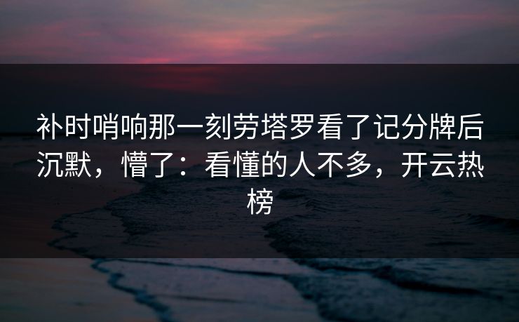 补时哨响那一刻劳塔罗看了记分牌后沉默,懵了:看懂的人不多,开云热榜 补时哨响那一刻劳塔罗看了记分牌后沉默,懵了:看懂的人不多,开云热榜
