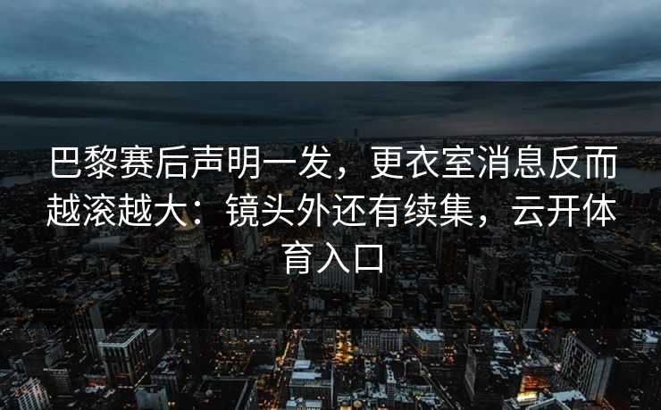 巴黎赛后声明一发，更衣室消息反而越滚越大：镜头外还有续集，云开体育入口