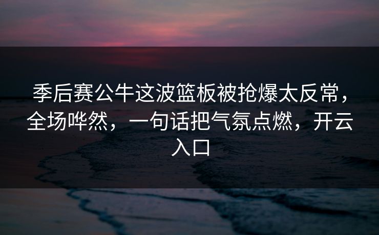 季后赛公牛这波篮板被抢爆太反常,全场哗然,一句话把气氛点燃,开云入口 季后赛公牛这波篮板被抢爆太反常,全场哗然,一句话把气氛点燃,开云入口