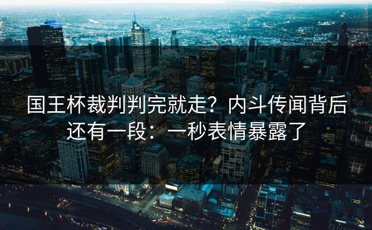 国王杯裁判判完就走？内斗传闻背后还有一段：一秒表情暴露了