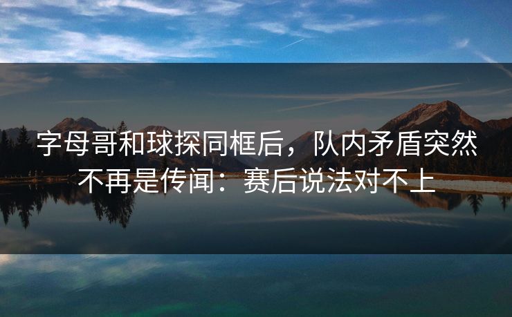 字母哥和球探同框后，队内矛盾突然不再是传闻：赛后说法对不上