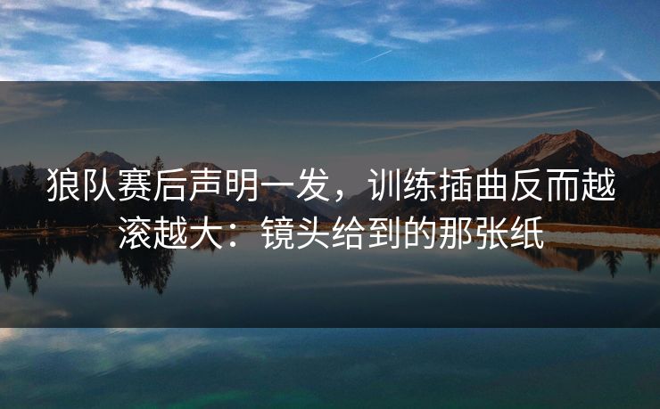 狼队赛后声明一发，训练插曲反而越滚越大：镜头给到的那张纸
