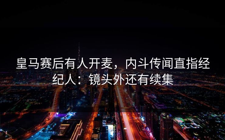 皇马赛后有人开麦，内斗传闻直指经纪人：镜头外还有续集