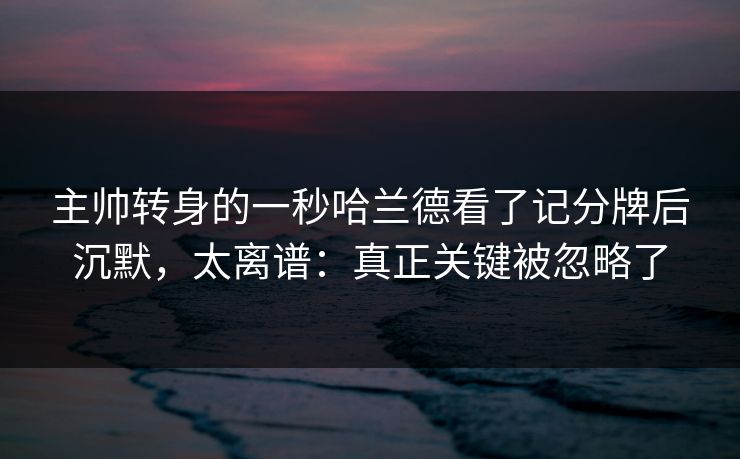 主帅转身的一秒哈兰德看了记分牌后沉默,太离谱:真正关键被忽略了 主帅转身的一秒哈兰德看了记分牌后沉默,太离谱:真正关键被忽略了