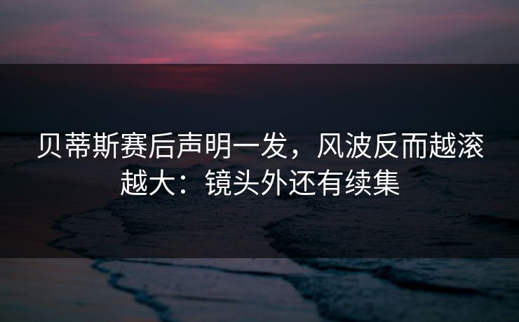 贝蒂斯赛后声明一发，风波反而越滚越大：镜头外还有续集