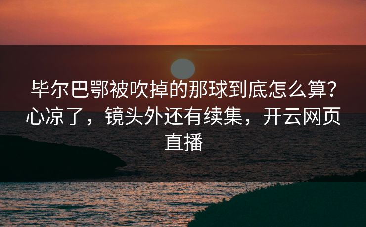 毕尔巴鄂被吹掉的那球到底怎么算？心凉了，镜头外还有续集，开云网页直播