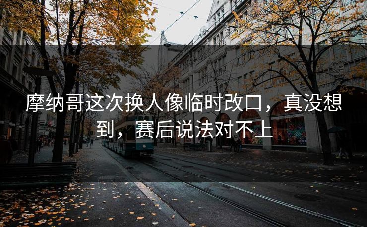 摩纳哥这次换人像临时改口，真没想到，赛后说法对不上