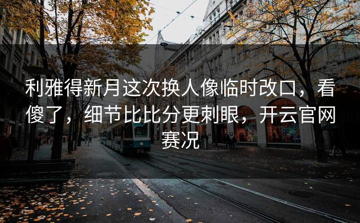 利雅得新月这次换人像临时改口，看傻了，细节比比分更刺眼，开云官网赛况
