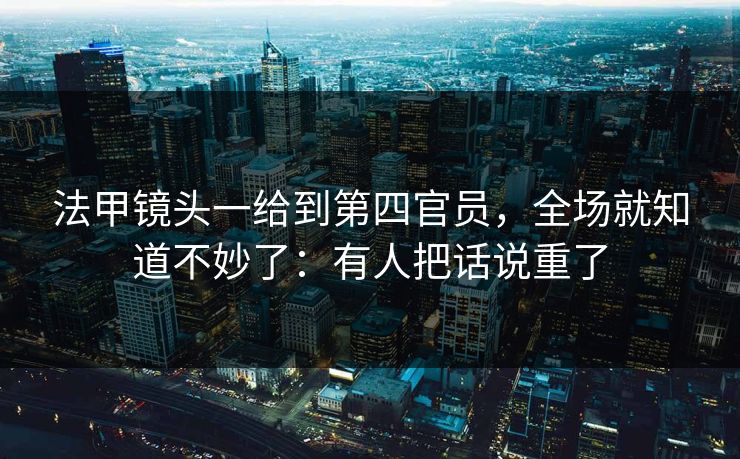 法甲镜头一给到第四官员，全场就知道不妙了：有人把话说重了