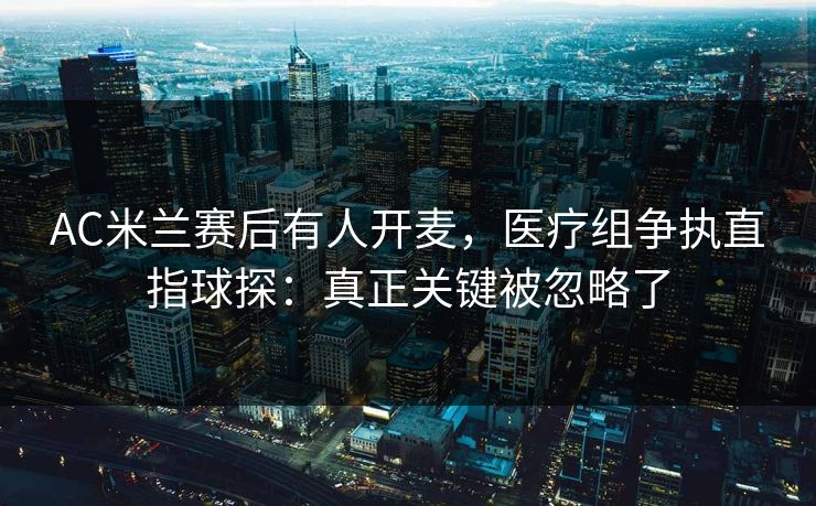AC米兰赛后有人开麦，医疗组争执直指球探：真正关键被忽略了