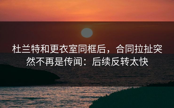杜兰特和更衣室同框后，合同拉扯突然不再是传闻：后续反转太快