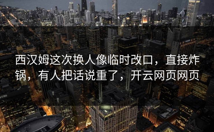 西汉姆这次换人像临时改口，直接炸锅，有人把话说重了，开云网页网页