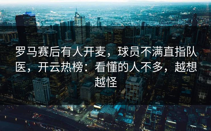 罗马赛后有人开麦，球员不满直指队医，开云热榜：看懂的人不多，越想越怪