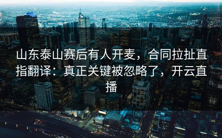 山东泰山赛后有人开麦，合同拉扯直指翻译：真正关键被忽略了，开云直播