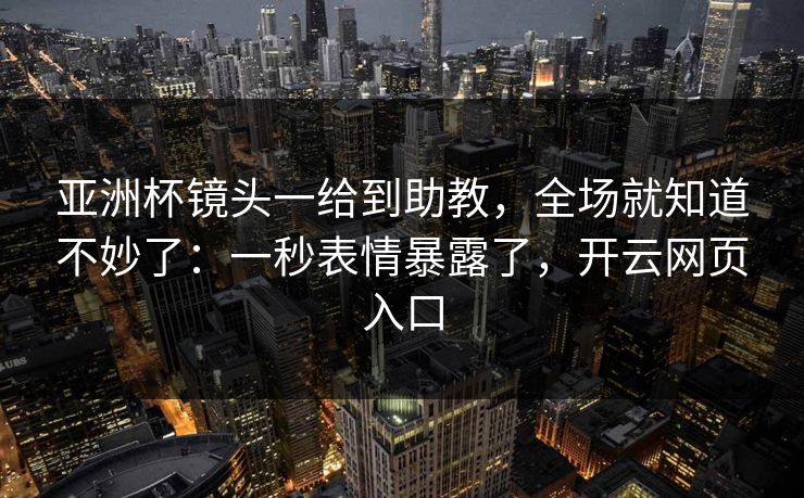 亚洲杯镜头一给到助教,全场就知道不妙了:一秒表情暴露了,开云网页入口