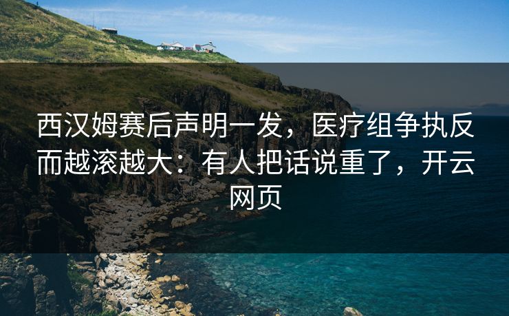 西汉姆赛后声明一发，医疗组争执反而越滚越大：有人把话说重了，开云网页