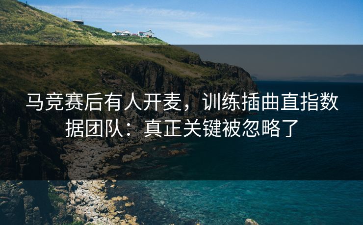 马竞赛后有人开麦，训练插曲直指数据团队：真正关键被忽略了