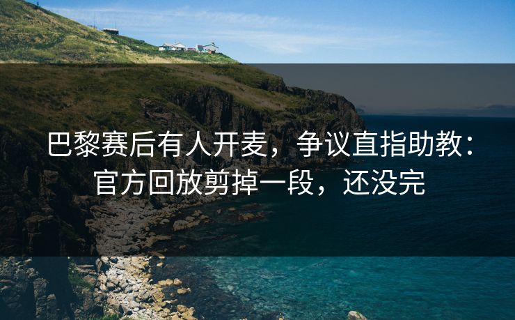 巴黎赛后有人开麦，争议直指助教：官方回放剪掉一段，还没完