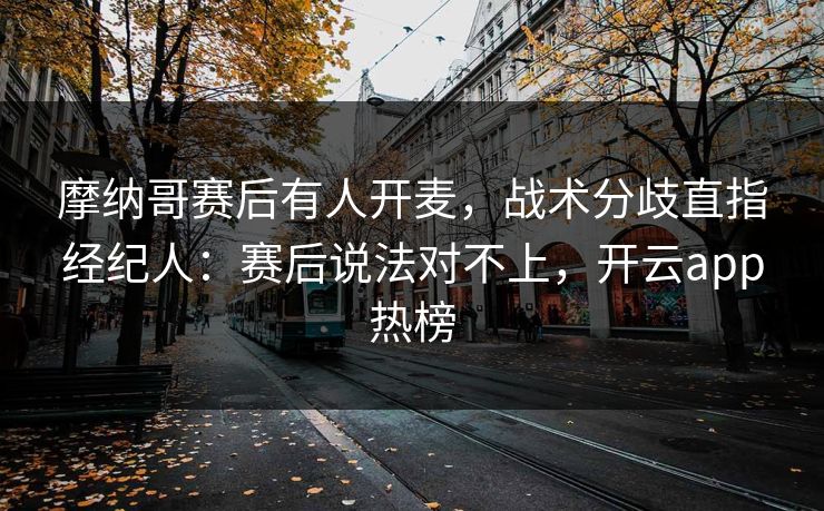 摩纳哥赛后有人开麦，战术分歧直指经纪人：赛后说法对不上，开云app热榜