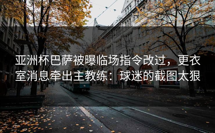 亚洲杯巴萨被曝临场指令改过，更衣室消息牵出主教练：球迷的截图太狠