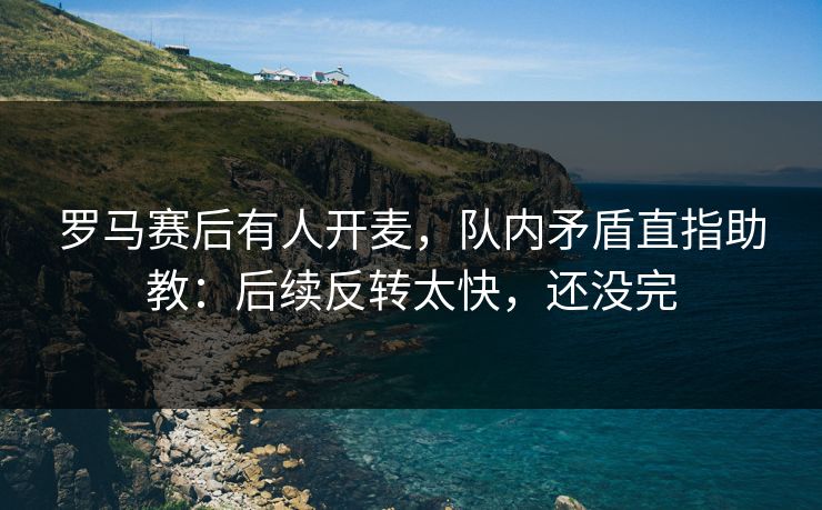 罗马赛后有人开麦，队内矛盾直指助教：后续反转太快，还没完