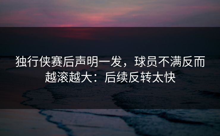 独行侠赛后声明一发，球员不满反而越滚越大：后续反转太快