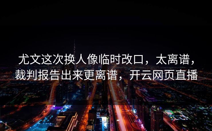 尤文这次换人像临时改口，太离谱，裁判报告出来更离谱，开云网页直播