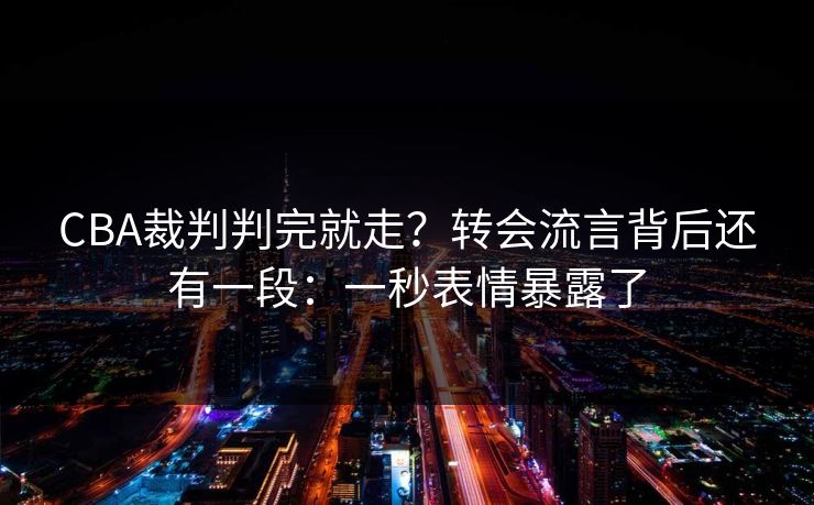 CBA裁判判完就走？转会流言背后还有一段：一秒表情暴露了