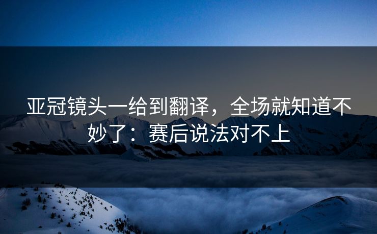 亚冠镜头一给到翻译，全场就知道不妙了：赛后说法对不上