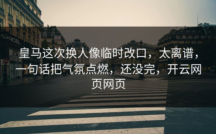 皇马这次换人像临时改口，太离谱，一句话把气氛点燃，还没完，开云网页网页