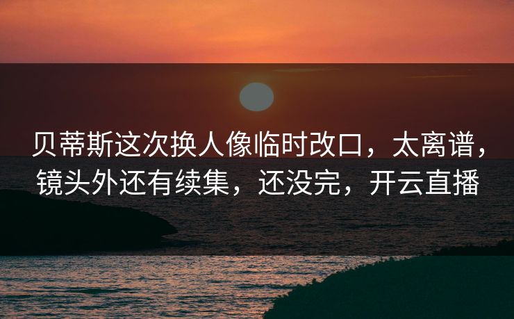 贝蒂斯这次换人像临时改口，太离谱，镜头外还有续集，还没完，开云直播