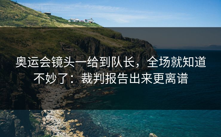 奥运会镜头一给到队长，全场就知道不妙了：裁判报告出来更离谱