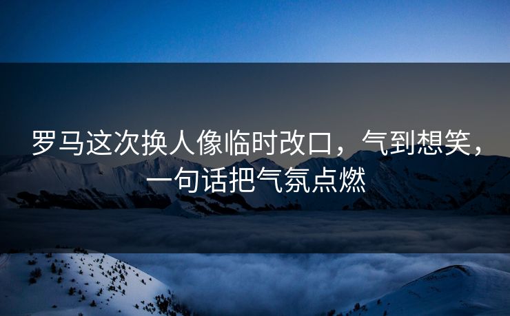 罗马这次换人像临时改口，气到想笑，一句话把气氛点燃