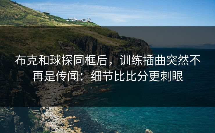布克和球探同框后，训练插曲突然不再是传闻：细节比比分更刺眼