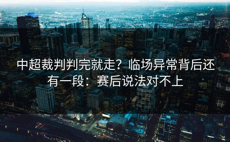 中超裁判判完就走？临场异常背后还有一段：赛后说法对不上