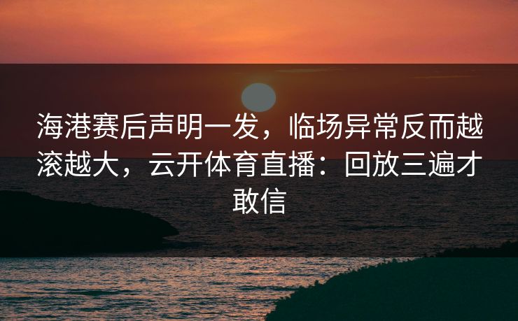 海港赛后声明一发，临场异常反而越滚越大，云开体育直播：回放三遍才敢信