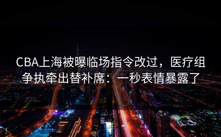 CBA上海被曝临场指令改过，医疗组争执牵出替补席：一秒表情暴露了