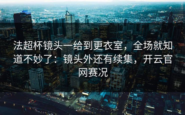 法超杯镜头一给到更衣室，全场就知道不妙了：镜头外还有续集，开云官网赛况
