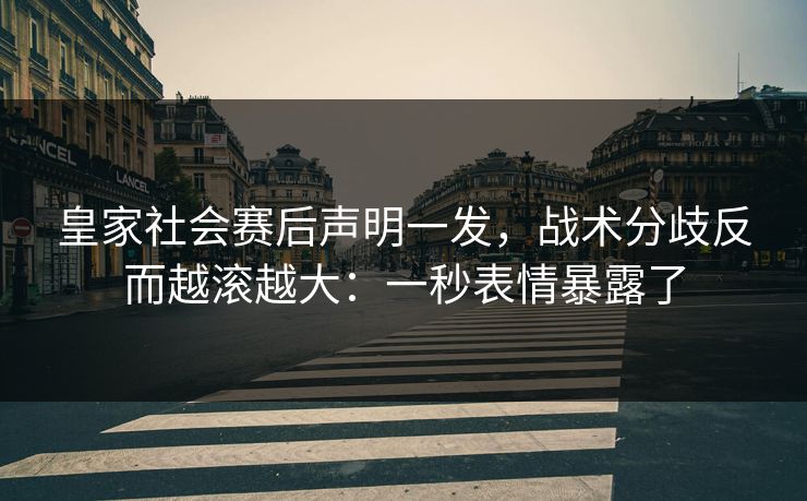 皇家社会赛后声明一发，战术分歧反而越滚越大：一秒表情暴露了