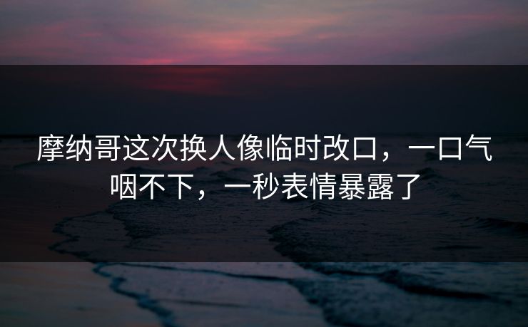摩纳哥这次换人像临时改口，一口气咽不下，一秒表情暴露了