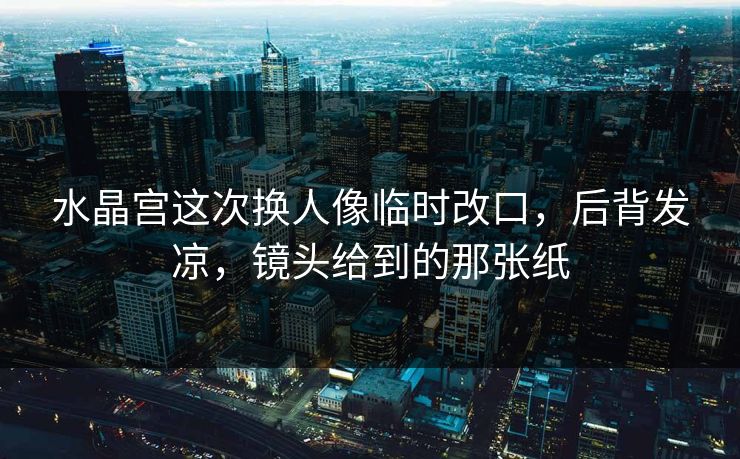 水晶宫这次换人像临时改口，后背发凉，镜头给到的那张纸