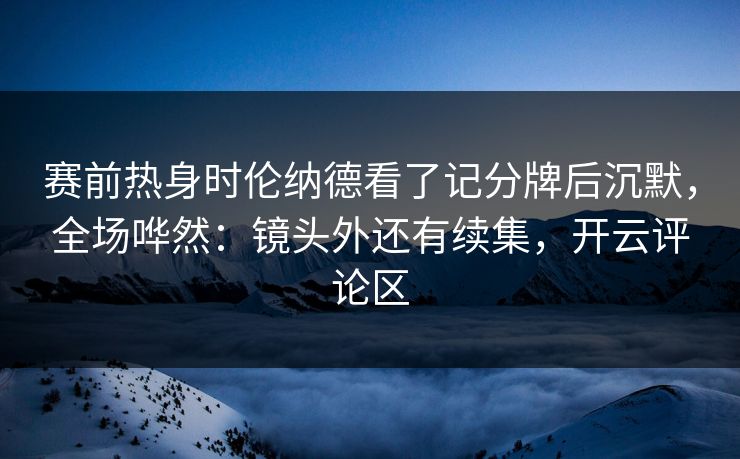 赛前热身时伦纳德看了记分牌后沉默，全场哗然：镜头外还有续集，开云评论区