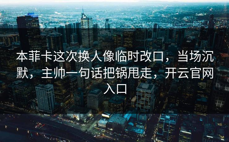 本菲卡这次换人像临时改口，当场沉默，主帅一句话把锅甩走，开云官网入口