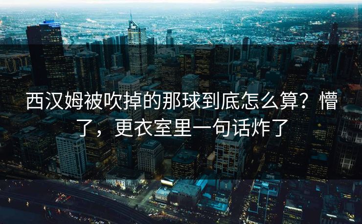 西汉姆被吹掉的那球到底怎么算？懵了，更衣室里一句话炸了