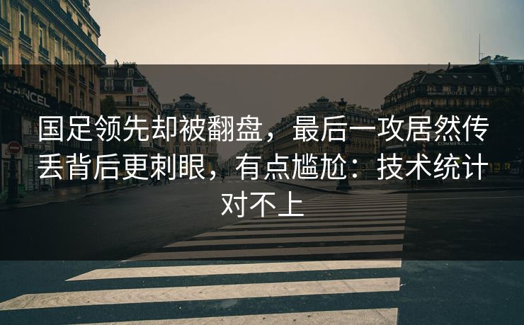 国足领先却被翻盘，最后一攻居然传丢背后更刺眼，有点尴尬：技术统计对不上
