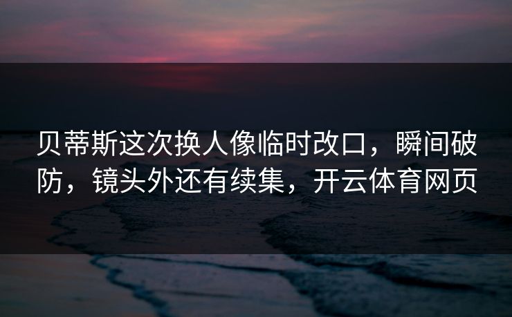 贝蒂斯这次换人像临时改口，瞬间破防，镜头外还有续集，开云体育网页