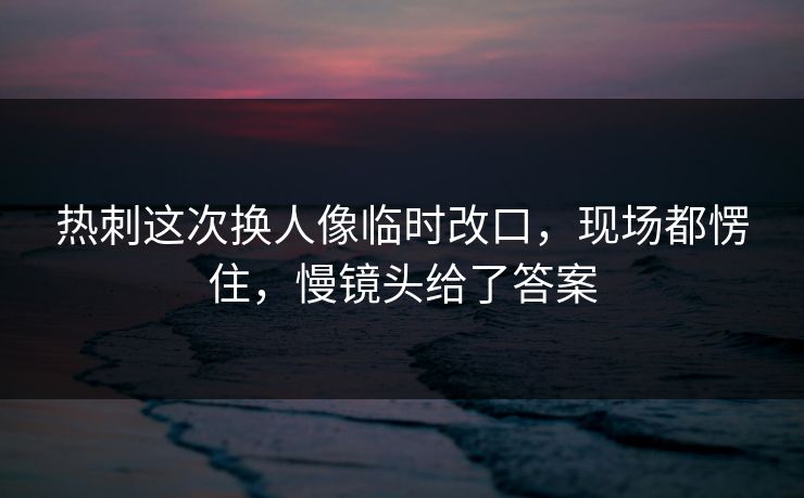 热刺这次换人像临时改口，现场都愣住，慢镜头给了答案