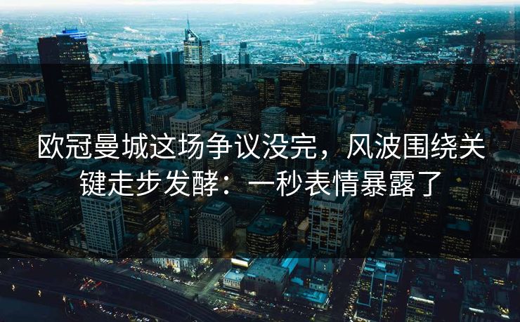 欧冠曼城这场争议没完，风波围绕关键走步发酵：一秒表情暴露了