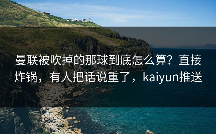 曼联被吹掉的那球到底怎么算?直接炸锅,有人把话说重了,kaiyun推送 曼联被吹掉的那球到底怎么算?直接炸锅,有人把话说重了,kaiyun推送